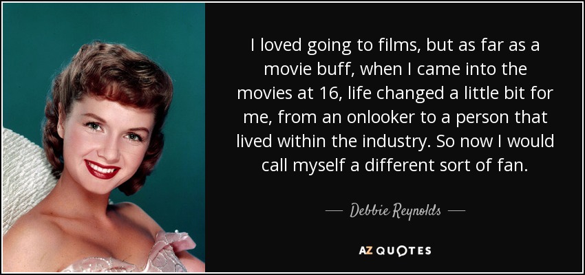 I loved going to films, but as far as a movie buff, when I came into the movies at 16, life changed a little bit for me, from an onlooker to a person that lived within the industry. So now I would call myself a different sort of fan. - Debbie Reynolds