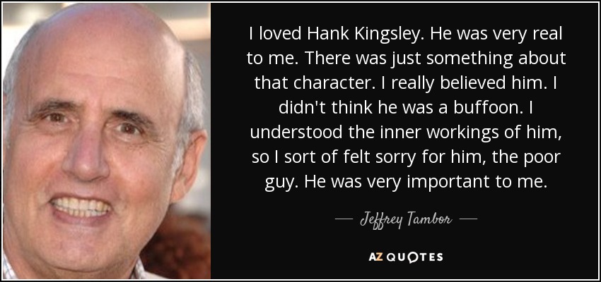 I loved Hank Kingsley. He was very real to me. There was just something about that character. I really believed him. I didn't think he was a buffoon. I understood the inner workings of him, so I sort of felt sorry for him, the poor guy. He was very important to me. - Jeffrey Tambor