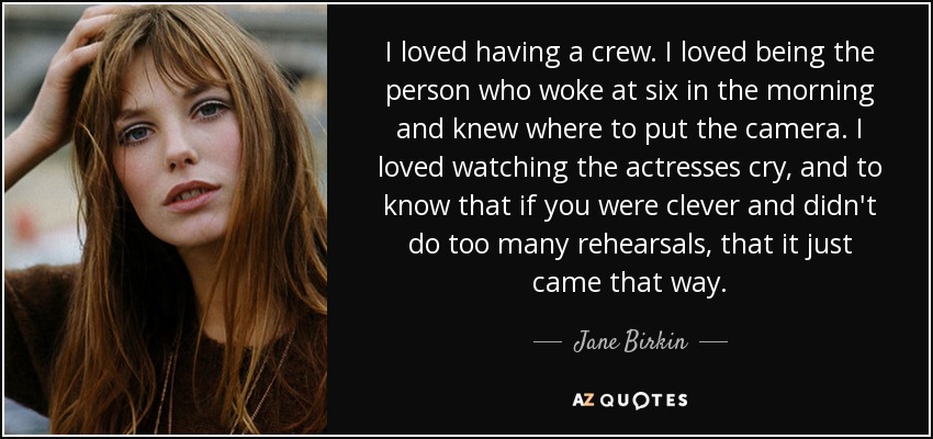 I loved having a crew. I loved being the person who woke at six in the morning and knew where to put the camera. I loved watching the actresses cry, and to know that if you were clever and didn't do too many rehearsals, that it just came that way. - Jane Birkin