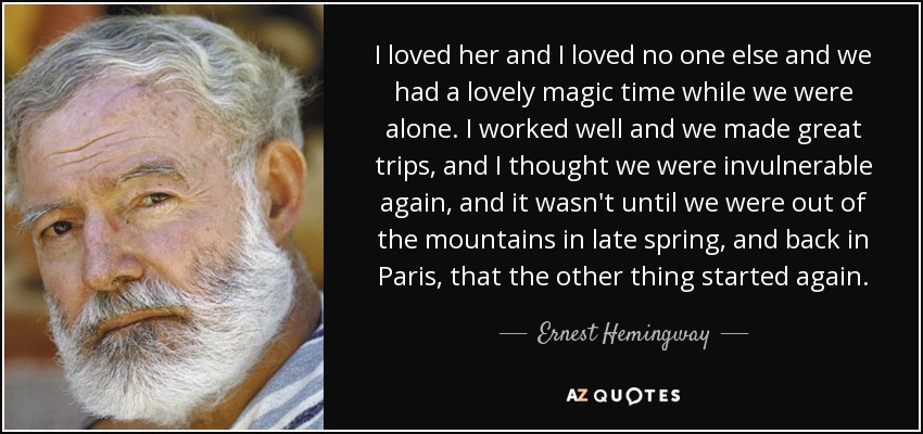 I loved her and I loved no one else and we had a lovely magic time while we were alone. I worked well and we made great trips, and I thought we were invulnerable again, and it wasn't until we were out of the mountains in late spring, and back in Paris, that the other thing started again. - Ernest Hemingway