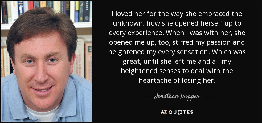 I loved her for the way she embraced the unknown, how she opened herself up to every experience. When I was with her, she opened me up, too, stirred my passion and heightened my every sensation. Which was great, until she left me and all my heightened senses to deal with the heartache of losing her. - Jonathan Tropper