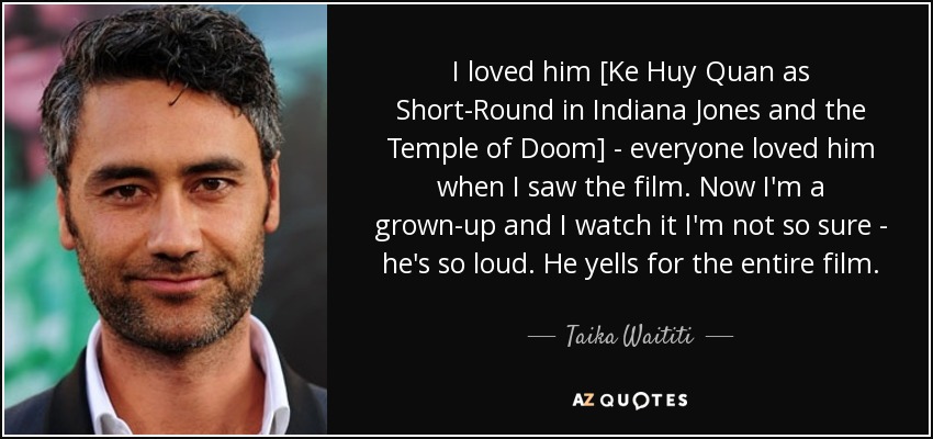 I loved him [Ke Huy Quan as Short-Round in Indiana Jones and the Temple of Doom] - everyone loved him when I saw the film. Now I'm a grown-up and I watch it I'm not so sure - he's so loud. He yells for the entire film. - Taika Waititi