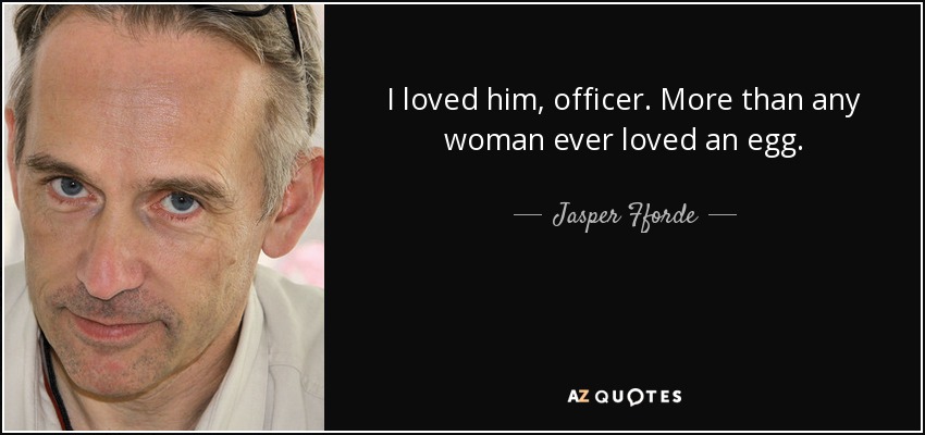 I loved him, officer. More than any woman ever loved an egg. - Jasper Fforde
