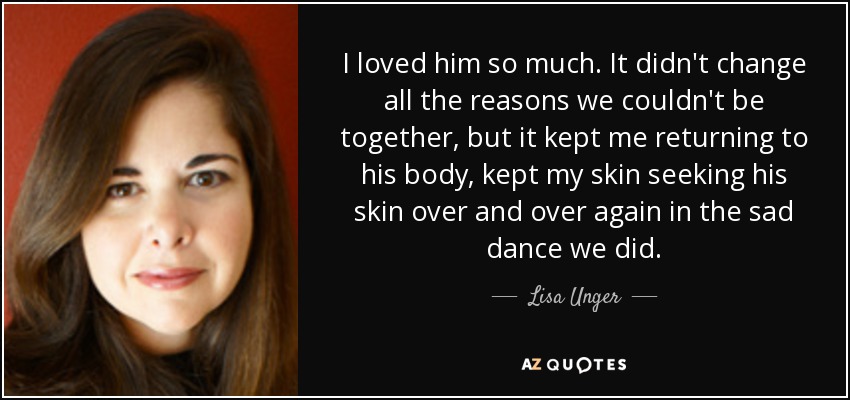 I loved him so much. It didn't change all the reasons we couldn't be together, but it kept me returning to his body, kept my skin seeking his skin over and over again in the sad dance we did. - Lisa Unger