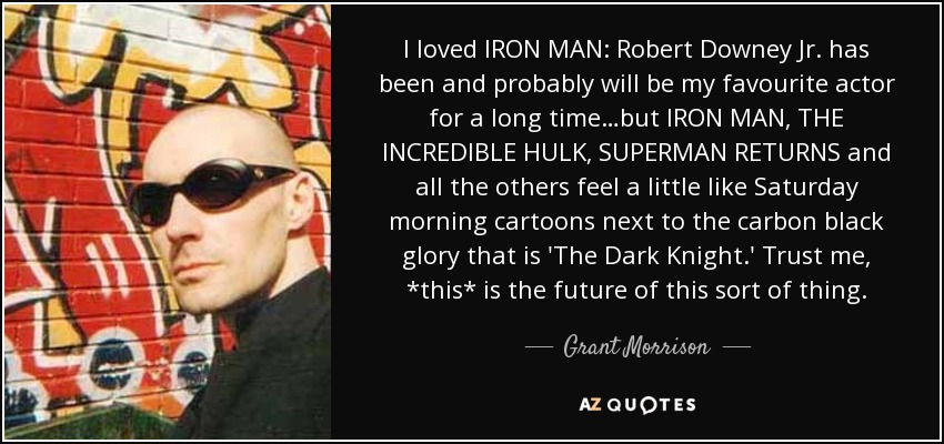 I loved IRON MAN: Robert Downey Jr. has been and probably will be my favourite actor for a long time…but IRON MAN, THE INCREDIBLE HULK, SUPERMAN RETURNS and all the others feel a little like Saturday morning cartoons next to the carbon black glory that is 'The Dark Knight.' Trust me, *this* is the future of this sort of thing. - Grant Morrison