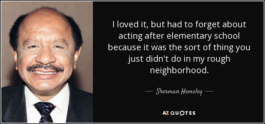 I loved it, but had to forget about acting after elementary school because it was the sort of thing you just didn't do in my rough neighborhood. - Sherman Hemsley