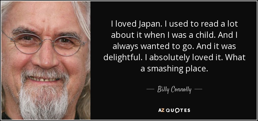 I loved Japan. I used to read a lot about it when I was a child. And I always wanted to go. And it was delightful. I absolutely loved it. What a smashing place. - Billy Connolly