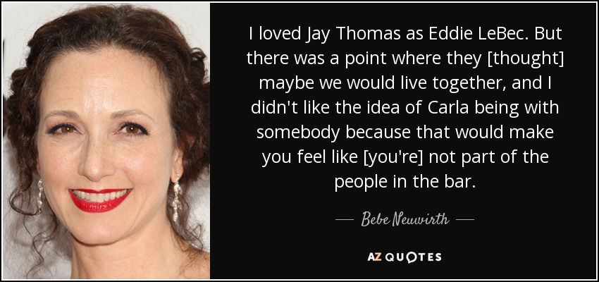 I loved Jay Thomas as Eddie LeBec. But there was a point where they [thought] maybe we would live together, and I didn't like the idea of Carla being with somebody because that would make you feel like [you're] not part of the people in the bar. - Bebe Neuwirth