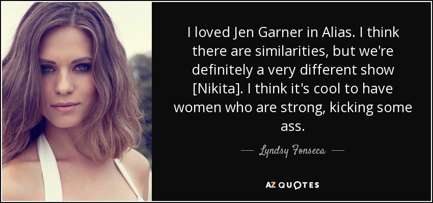 I loved Jen Garner in Alias. I think there are similarities, but we're definitely a very different show [Nikita]. I think it's cool to have women who are strong, kicking some ass. - Lyndsy Fonseca