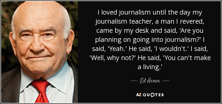 I loved journalism until the day my journalism teacher, a man I revered, came by my desk and said, 'Are you planning on going into journalism?' I said, 'Yeah.' He said, 'I wouldn't.' I said, 'Well, why not?' He said, 'You can't make a living.' - Ed Asner