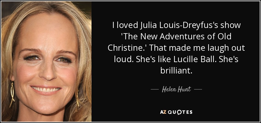 I loved Julia Louis-Dreyfus's show 'The New Adventures of Old Christine.' That made me laugh out loud. She's like Lucille Ball. She's brilliant. - Helen Hunt