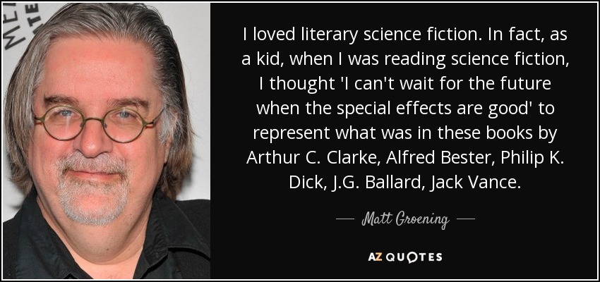 I loved literary science fiction. In fact, as a kid, when I was reading science fiction, I thought 'I can't wait for the future when the special effects are good' to represent what was in these books by Arthur C. Clarke, Alfred Bester, Philip K. Dick, J.G. Ballard, Jack Vance. - Matt Groening
