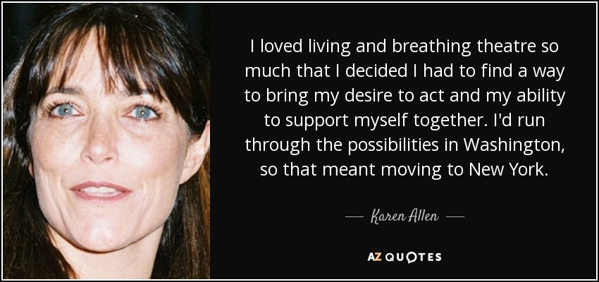 I loved living and breathing theatre so much that I decided I had to find a way to bring my desire to act and my ability to support myself together. I'd run through the possibilities in Washington, so that meant moving to New York. - Karen Allen