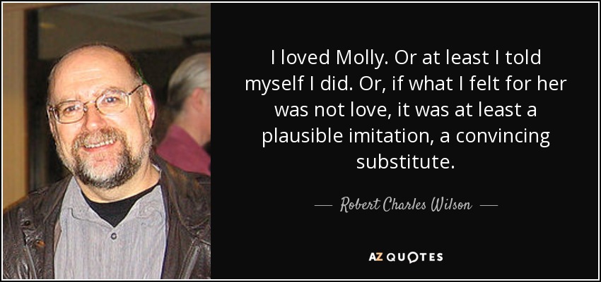 I loved Molly. Or at least I told myself I did. Or, if what I felt for her was not love, it was at least a plausible imitation, a convincing substitute. - Robert Charles Wilson