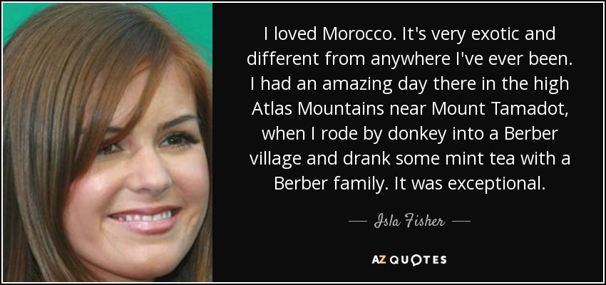 I loved Morocco. It's very exotic and different from anywhere I've ever been. I had an amazing day there in the high Atlas Mountains near Mount Tamadot, when I rode by donkey into a Berber village and drank some mint tea with a Berber family. It was exceptional. - Isla Fisher