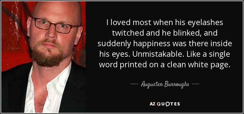 I loved most when his eyelashes twitched and he blinked, and suddenly happiness was there inside his eyes. Unmistakable. Like a single word printed on a clean white page. - Augusten Burroughs