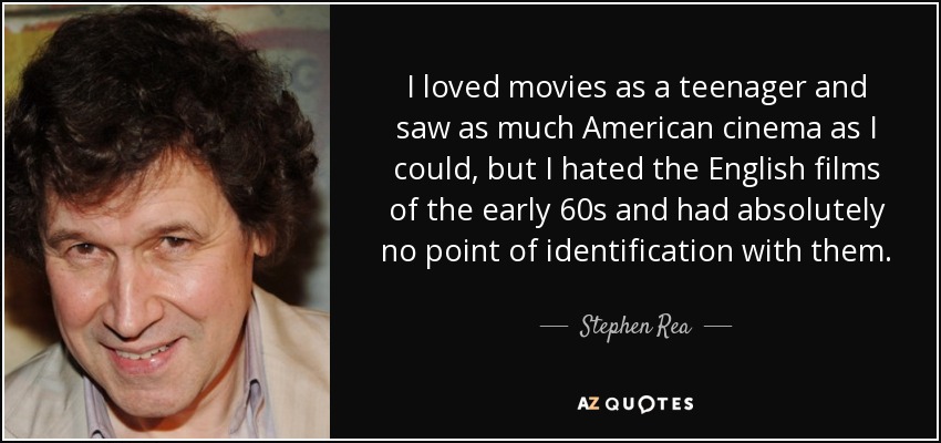 I loved movies as a teenager and saw as much American cinema as I could, but I hated the English films of the early 60s and had absolutely no point of identification with them. - Stephen Rea
