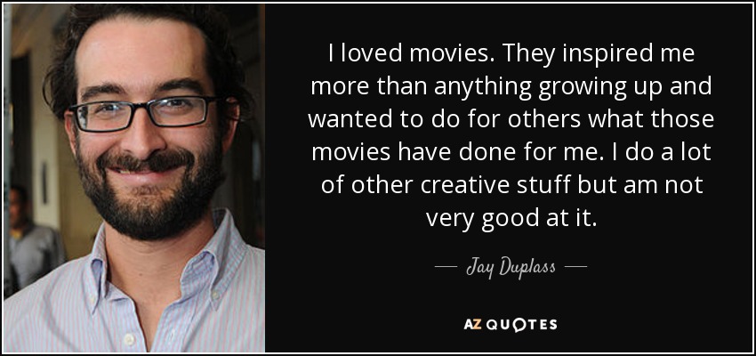 I loved movies. They inspired me more than anything growing up and wanted to do for others what those movies have done for me. I do a lot of other creative stuff but am not very good at it. - Jay Duplass