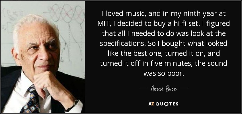 I loved music, and in my ninth year at MIT, I decided to buy a hi-fi set. I figured that all I needed to do was look at the specifications. So I bought what looked like the best one, turned it on, and turned it off in five minutes, the sound was so poor. - Amar Bose