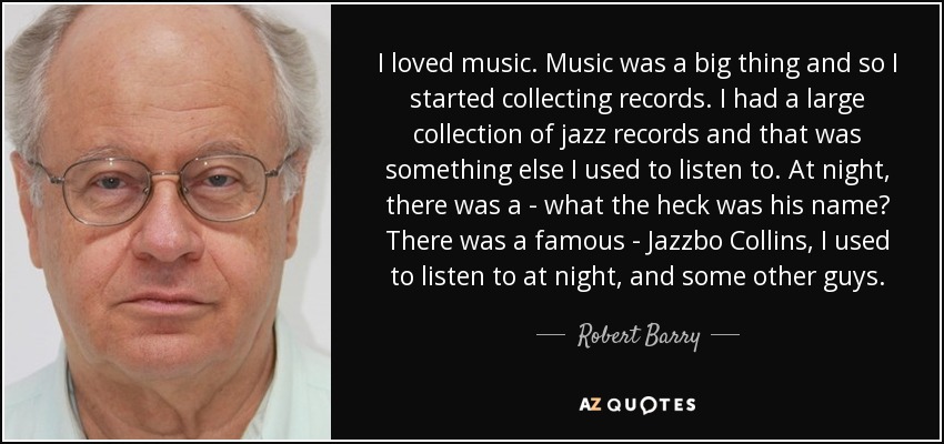 I loved music. Music was a big thing and so I started collecting records. I had a large collection of jazz records and that was something else I used to listen to. At night, there was a - what the heck was his name? There was a famous - Jazzbo Collins, I used to listen to at night, and some other guys. - Robert Barry