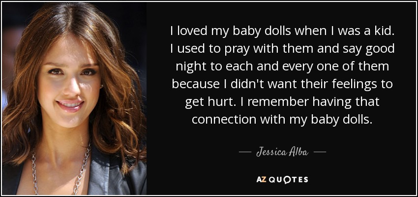 I loved my baby dolls when I was a kid. I used to pray with them and say good night to each and every one of them because I didn't want their feelings to get hurt. I remember having that connection with my baby dolls. - Jessica Alba