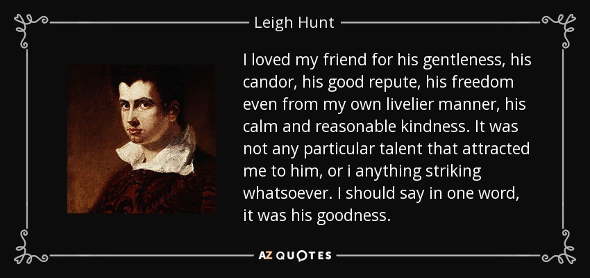 I loved my friend for his gentleness, his candor, his good repute, his freedom even from my own livelier manner, his calm and reasonable kindness. It was not any particular talent that attracted me to him, or i anything striking whatsoever. I should say in one word, it was his goodness. - Leigh Hunt