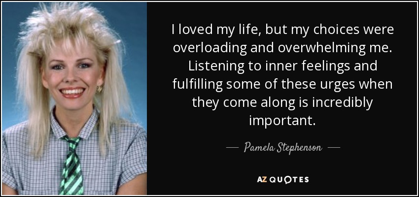 I loved my life, but my choices were overloading and overwhelming me. Listening to inner feelings and fulfilling some of these urges when they come along is incredibly important. - Pamela Stephenson