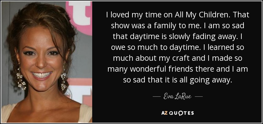 I loved my time on All My Children. That show was a family to me. I am so sad that daytime is slowly fading away. I owe so much to daytime. I learned so much about my craft and I made so many wonderful friends there and I am so sad that it is all going away. - Eva LaRue