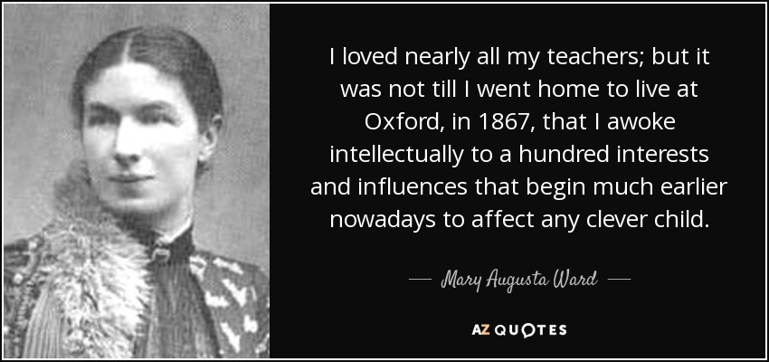 I loved nearly all my teachers; but it was not till I went home to live at Oxford, in 1867, that I awoke intellectually to a hundred interests and influences that begin much earlier nowadays to affect any clever child. - Mary Augusta Ward