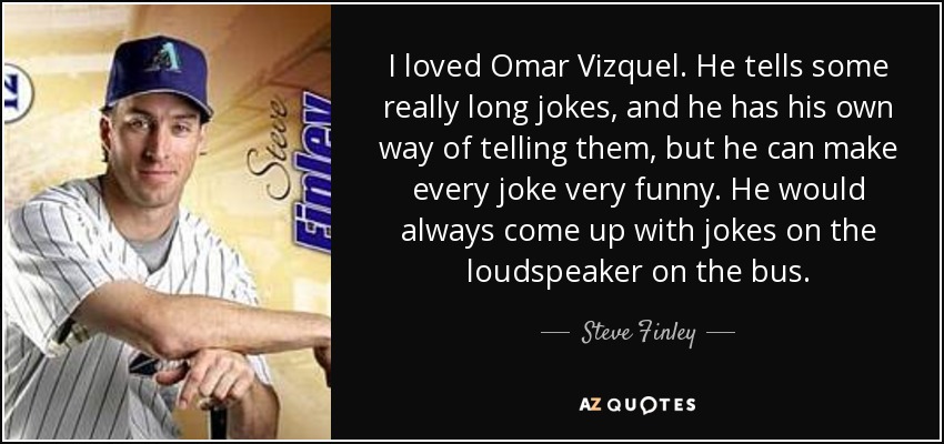 I loved Omar Vizquel. He tells some really long jokes, and he has his own way of telling them, but he can make every joke very funny. He would always come up with jokes on the loudspeaker on the bus. - Steve Finley
