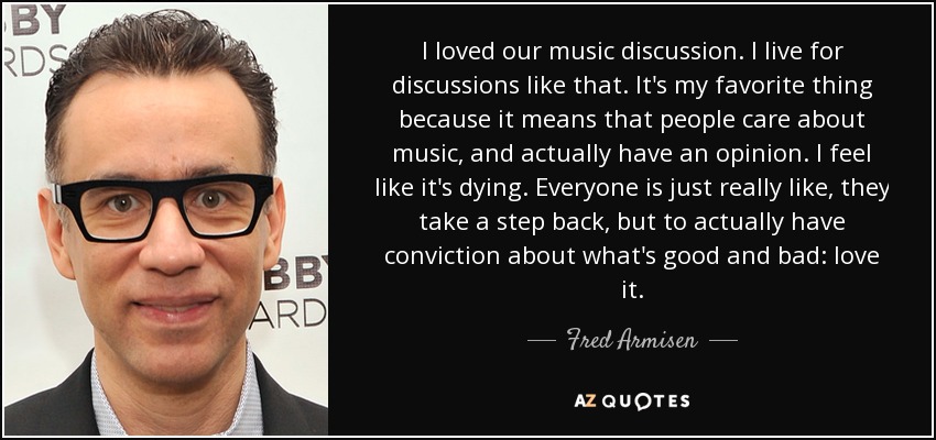 I loved our music discussion. I live for discussions like that. It's my favorite thing because it means that people care about music, and actually have an opinion. I feel like it's dying. Everyone is just really like, they take a step back, but to actually have conviction about what's good and bad: love it. - Fred Armisen