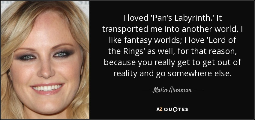 I loved 'Pan's Labyrinth.' It transported me into another world. I like fantasy worlds; I love 'Lord of the Rings' as well, for that reason, because you really get to get out of reality and go somewhere else. - Malin Akerman