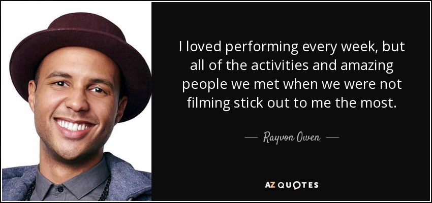 I loved performing every week, but all of the activities and amazing people we met when we were not filming stick out to me the most. - Rayvon Owen