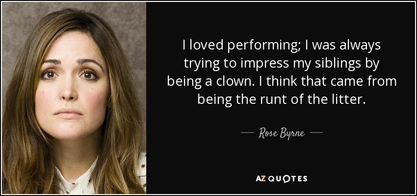 I loved performing; I was always trying to impress my siblings by being a clown. I think that came from being the runt of the litter. - Rose Byrne