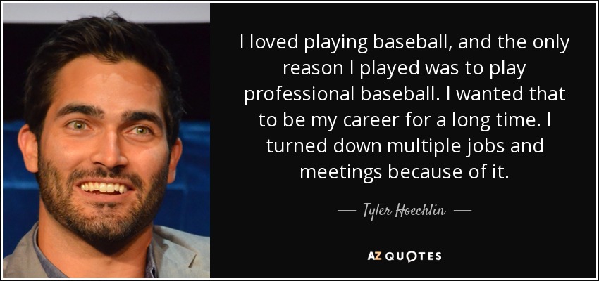 I loved playing baseball, and the only reason I played was to play professional baseball. I wanted that to be my career for a long time. I turned down multiple jobs and meetings because of it. - Tyler Hoechlin