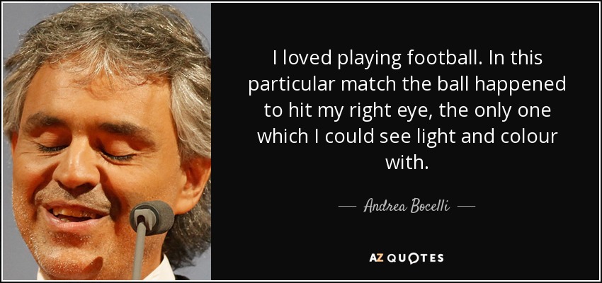 I loved playing football. In this particular match the ball happened to hit my right eye, the only one which I could see light and colour with. - Andrea Bocelli