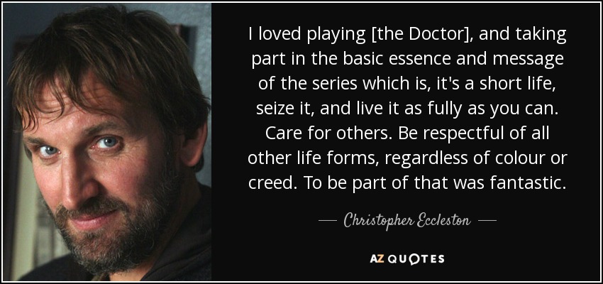 I loved playing [the Doctor], and taking part in the basic essence and message of the series which is, it's a short life, seize it, and live it as fully as you can. Care for others. Be respectful of all other life forms, regardless of colour or creed. To be part of that was fantastic. - Christopher Eccleston
