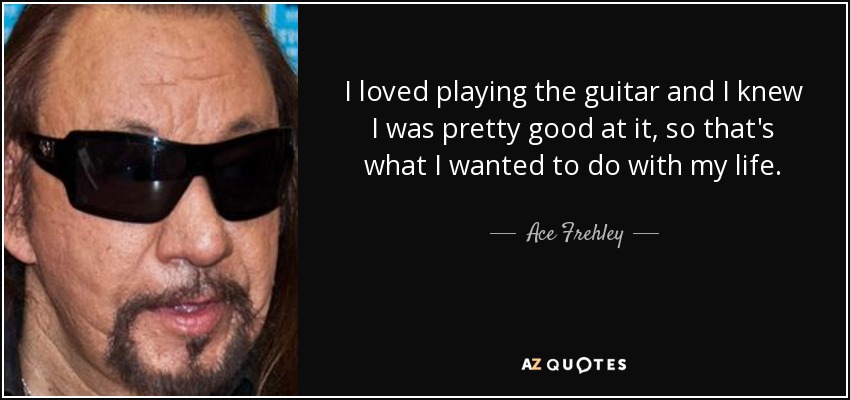 I loved playing the guitar and I knew I was pretty good at it, so that's what I wanted to do with my life. - Ace Frehley