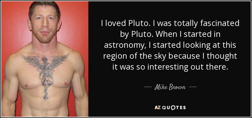 I loved Pluto. I was totally fascinated by Pluto. When I started in astronomy, I started looking at this region of the sky because I thought it was so interesting out there. - Mike Brown