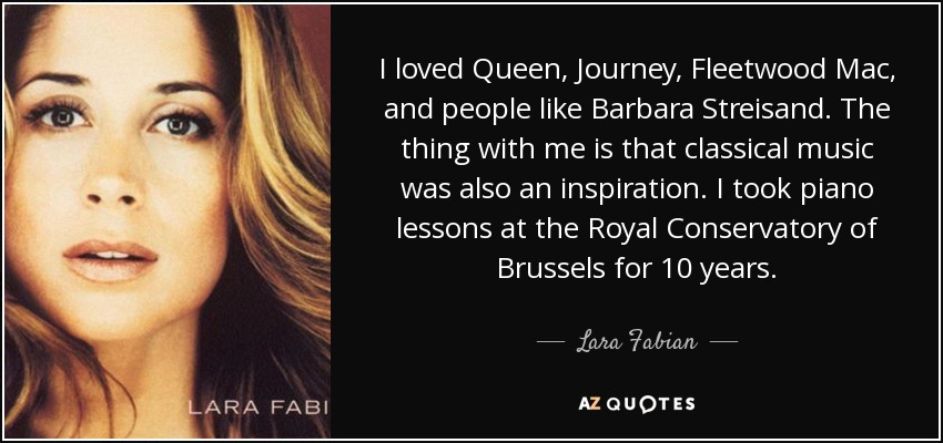 I loved Queen, Journey, Fleetwood Mac, and people like Barbara Streisand. The thing with me is that classical music was also an inspiration. I took piano lessons at the Royal Conservatory of Brussels for 10 years. - Lara Fabian