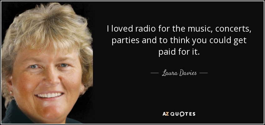 I loved radio for the music, concerts, parties and to think you could get paid for it. - Laura Davies