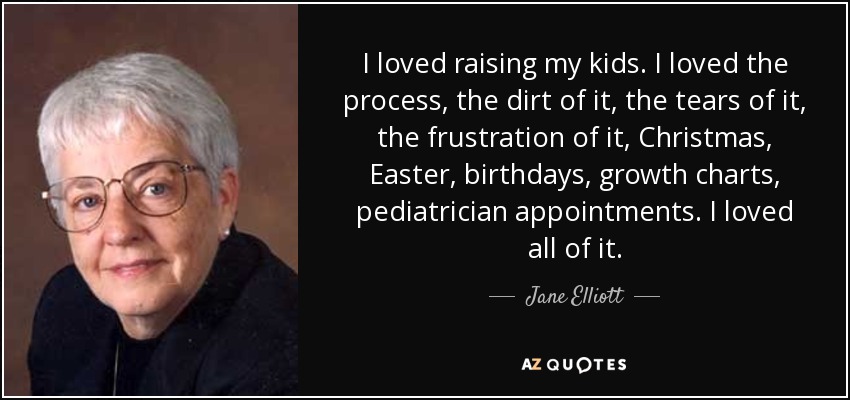 I loved raising my kids. I loved the process, the dirt of it, the tears of it, the frustration of it, Christmas, Easter, birthdays, growth charts, pediatrician appointments. I loved all of it. - Jane Elliott