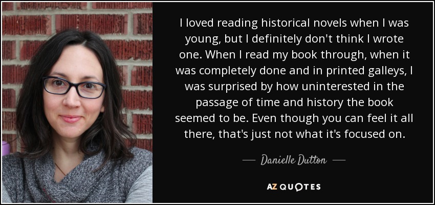 I loved reading historical novels when I was young, but I definitely don't think I wrote one. When I read my book through, when it was completely done and in printed galleys, I was surprised by how uninterested in the passage of time and history the book seemed to be. Even though you can feel it all there, that's just not what it's focused on. - Danielle Dutton