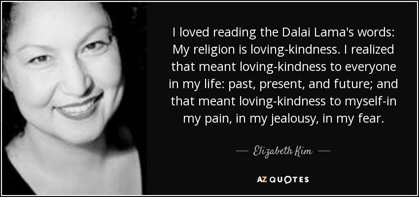 I loved reading the Dalai Lama's words: My religion is loving-kindness. I realized that meant loving-kindness to everyone in my life: past, present, and future; and that meant loving-kindness to myself-in my pain, in my jealousy, in my fear. - Elizabeth Kim