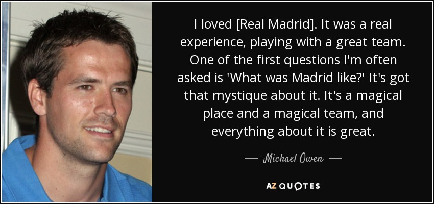 I loved [Real Madrid]. It was a real experience, playing with a great team. One of the first questions I'm often asked is 'What was Madrid like?' It's got that mystique about it. It's a magical place and a magical team, and everything about it is great. - Michael Owen