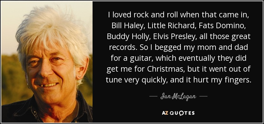 I loved rock and roll when that came in, Bill Haley, Little Richard, Fats Domino, Buddy Holly, Elvis Presley, all those great records. So I begged my mom and dad for a guitar, which eventually they did get me for Christmas, but it went out of tune very quickly, and it hurt my fingers. - Ian McLagan