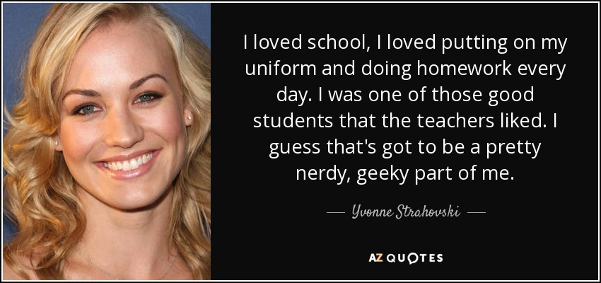 I loved school, I loved putting on my uniform and doing homework every day. I was one of those good students that the teachers liked. I guess that's got to be a pretty nerdy, geeky part of me. - Yvonne Strahovski