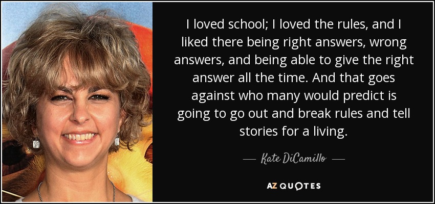 I loved school; I loved the rules, and I liked there being right answers, wrong answers, and being able to give the right answer all the time. And that goes against who many would predict is going to go out and break rules and tell stories for a living. - Kate DiCamillo