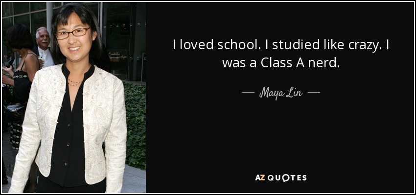 I loved school. I studied like crazy. I was a Class A nerd. - Maya Lin