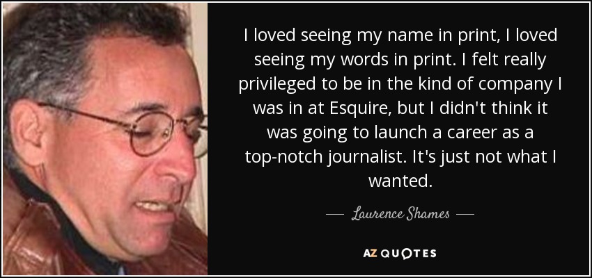 I loved seeing my name in print, I loved seeing my words in print. I felt really privileged to be in the kind of company I was in at Esquire, but I didn't think it was going to launch a career as a top-notch journalist. It's just not what I wanted. - Laurence Shames